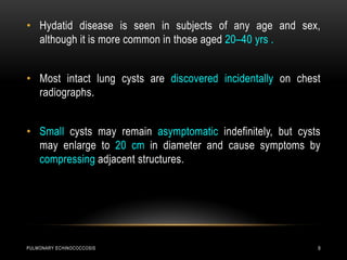 PULMONARY ECHINOCOCCOSIS 9
• Hydatid disease is seen in subjects of any age and sex,
although it is more common in those aged 20–40 yrs .
• Most intact lung cysts are discovered incidentally on chest
radiographs.
• Small cysts may remain asymptomatic indefinitely, but cysts
may enlarge to 20 cm in diameter and cause symptoms by
compressing adjacent structures.
 
