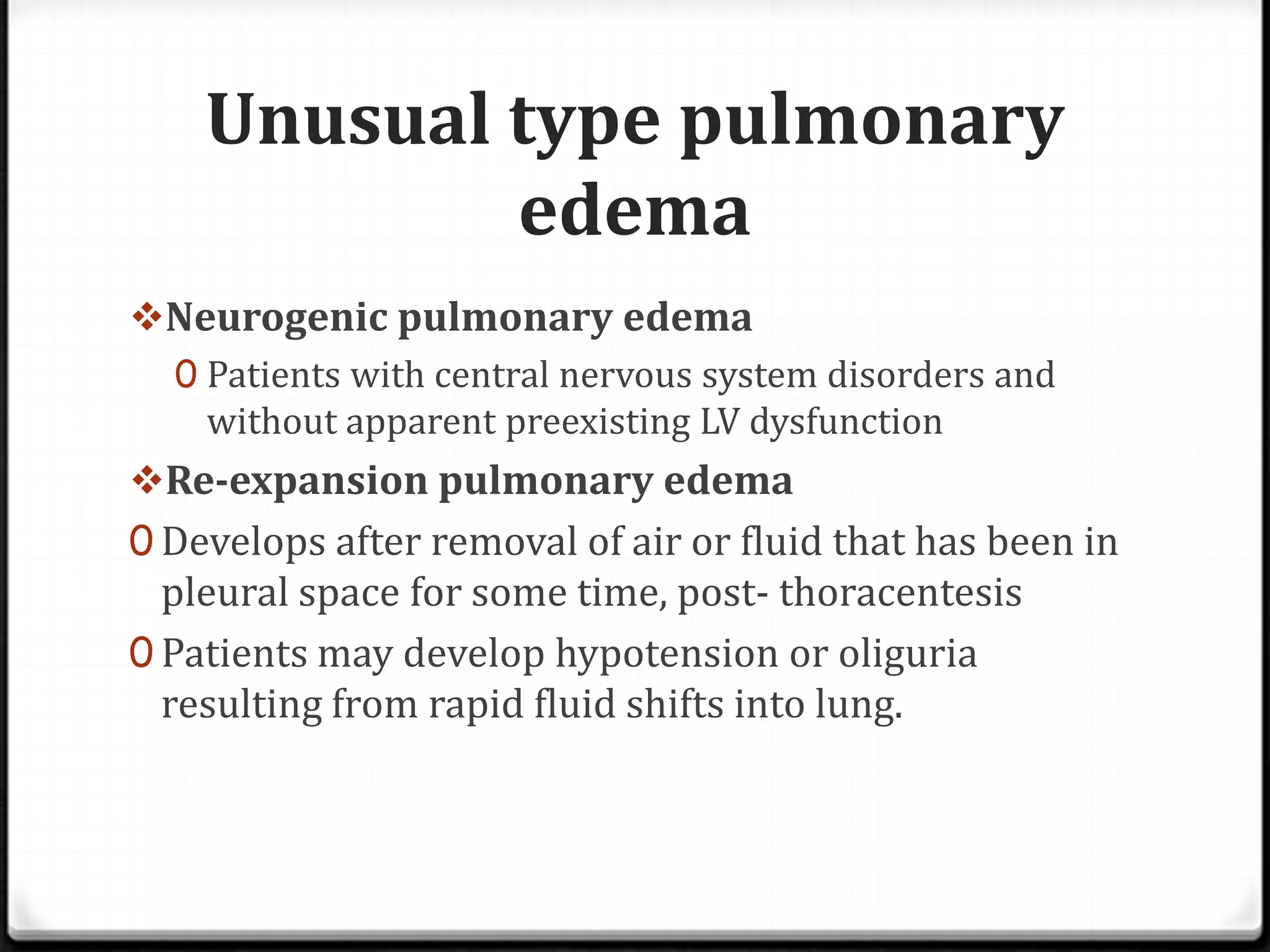 Unusual type pulmonary
edema
Neurogenic pulmonary edema
0 Patients with central nervous system disorders and
without apparent preexisting LV dysfunction
Re-expansion pulmonary edema
0 Develops after removal of air or fluid that has been in
pleural space for some time, post- thoracentesis
0 Patients may develop hypotension or oliguria
resulting from rapid fluid shifts into lung.
 