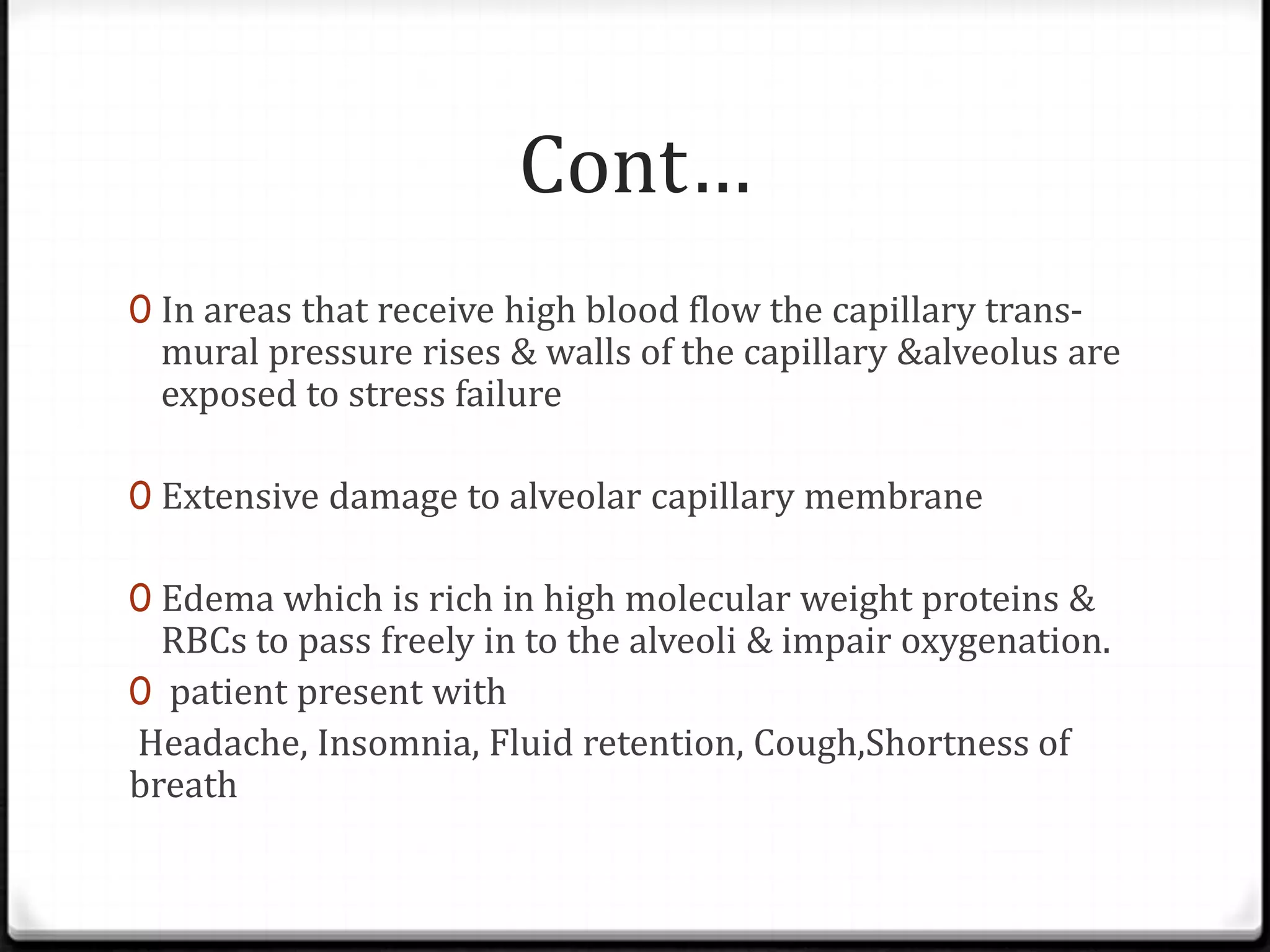 Cont…
0 In areas that receive high blood flow the capillary trans-
mural pressure rises & walls of the capillary &alveolus are
exposed to stress failure
0 Extensive damage to alveolar capillary membrane
0 Edema which is rich in high molecular weight proteins &
RBCs to pass freely in to the alveoli & impair oxygenation.
0 patient present with
Headache, Insomnia, Fluid retention, Cough,Shortness of
breath
 