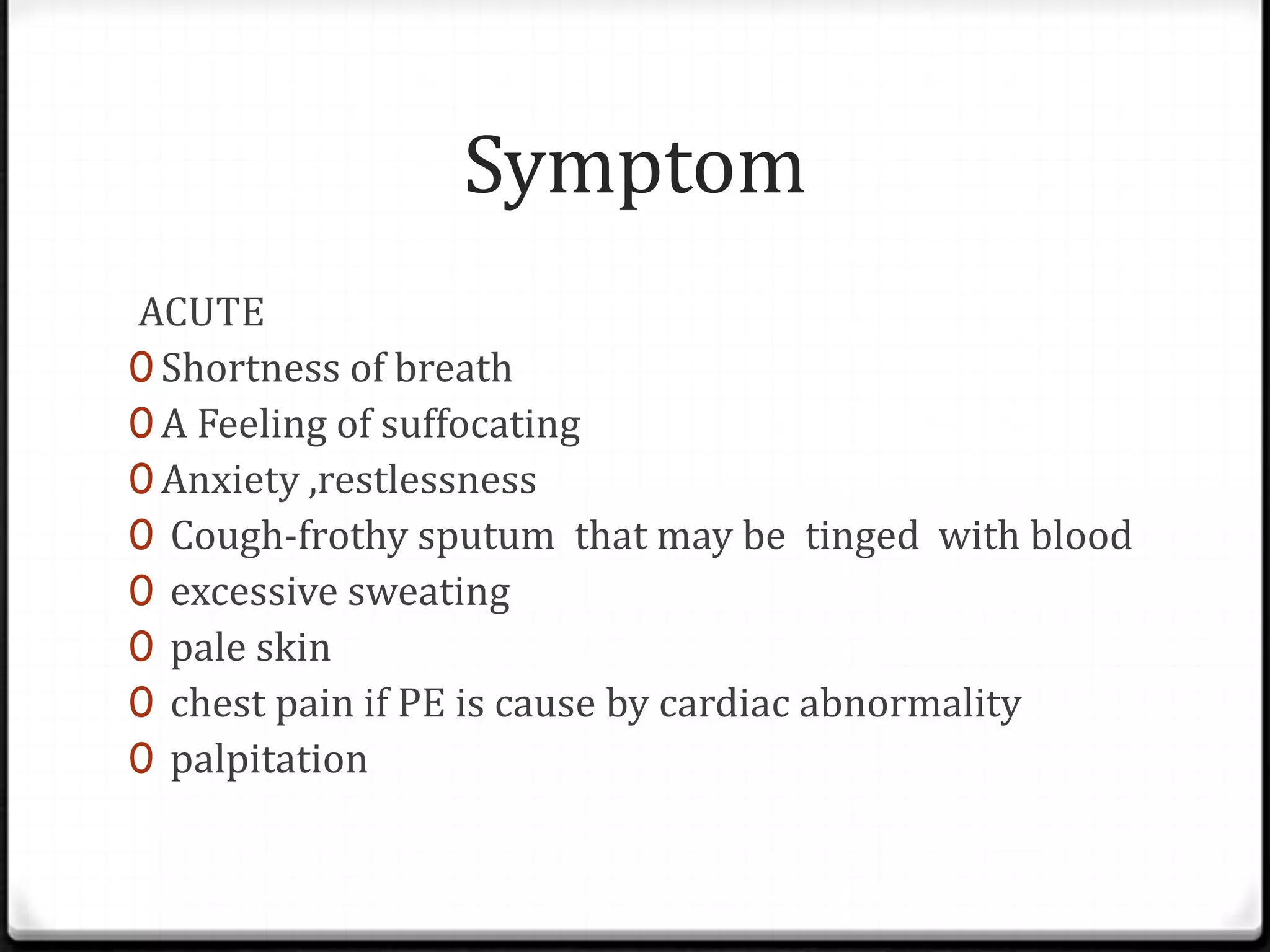 Symptom
ACUTE
0 Shortness of breath
0 A Feeling of suffocating
0 Anxiety ,restlessness
0 Cough-frothy sputum that may be tinged with blood
0 excessive sweating
0 pale skin
0 chest pain if PE is cause by cardiac abnormality
0 palpitation
 