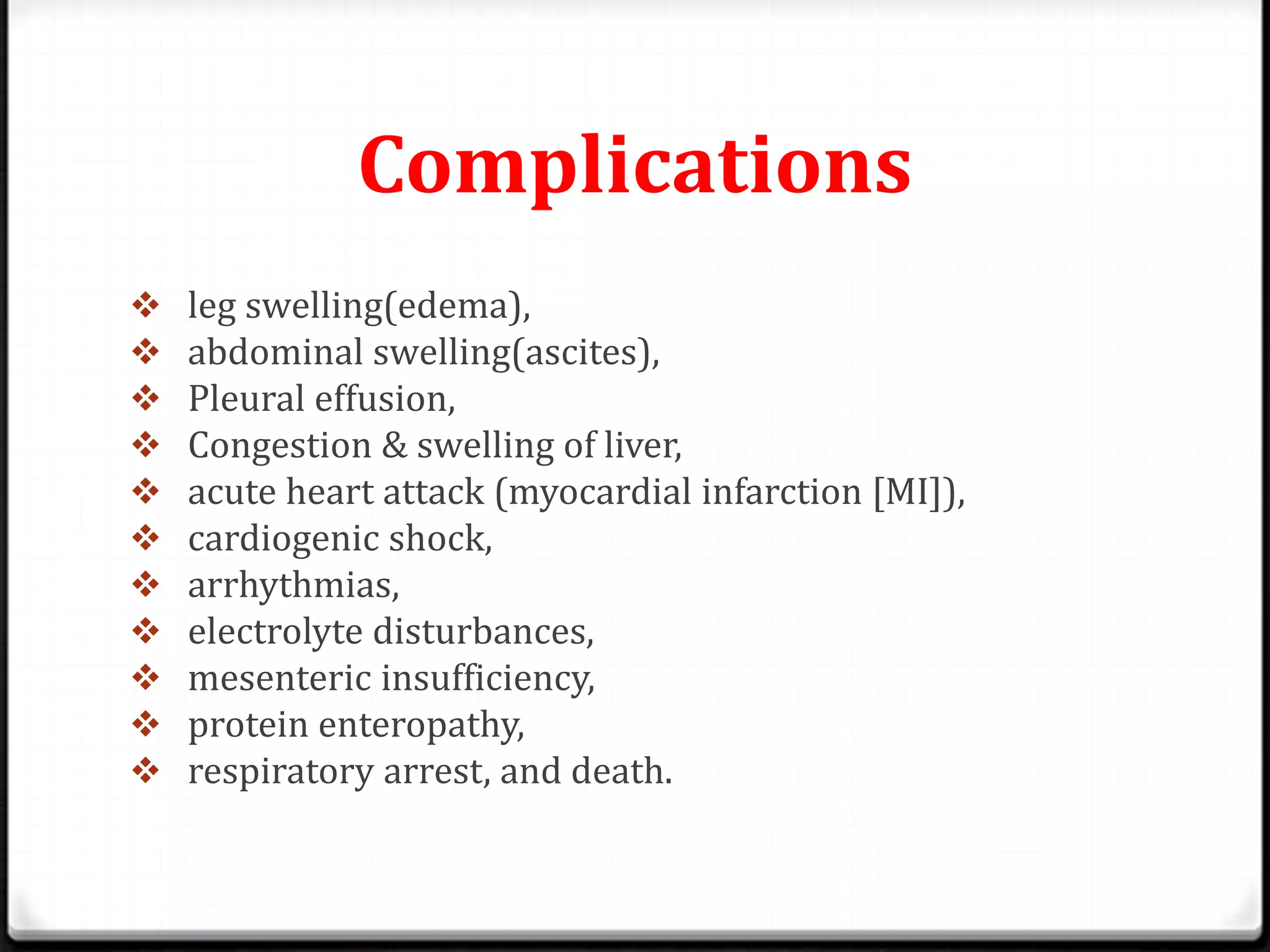 Complications
 leg swelling(edema),
 abdominal swelling(ascites),
 Pleural effusion,
 Congestion & swelling of liver,
 acute heart attack (myocardial infarction [MI]),
 cardiogenic shock,
 arrhythmias,
 electrolyte disturbances,
 mesenteric insufficiency,
 protein enteropathy,
 respiratory arrest, and death.
 