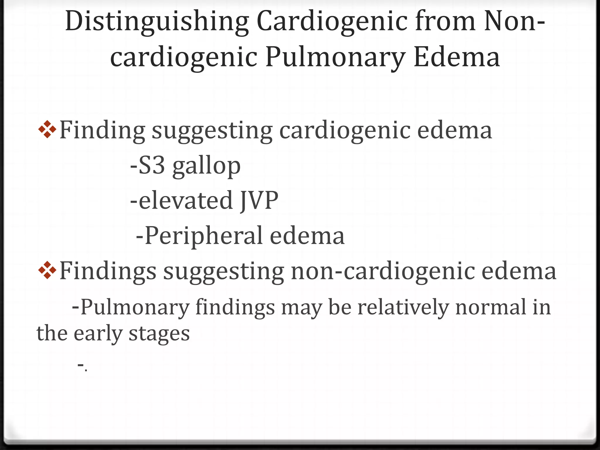 Distinguishing Cardiogenic from Non-
cardiogenic Pulmonary Edema
Finding suggesting cardiogenic edema
-S3 gallop
-elevated JVP
-Peripheral edema
Findings suggesting non-cardiogenic edema
-Pulmonary findings may be relatively normal in
the early stages
-.
 