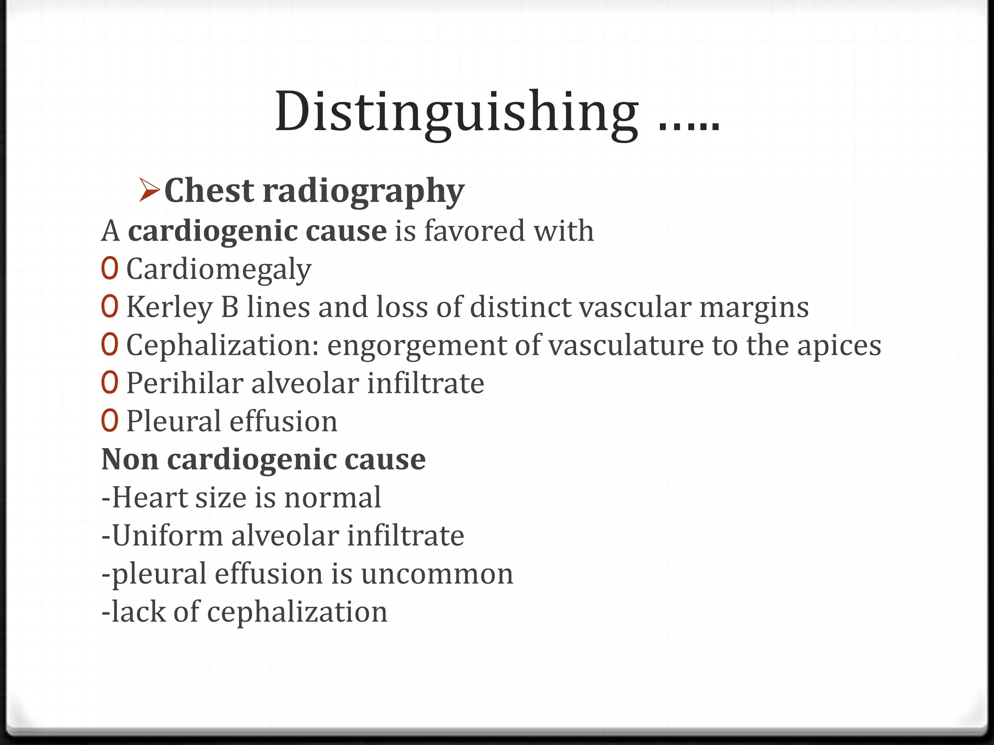 Distinguishing …..
Chest radiography
A cardiogenic cause is favored with
0 Cardiomegaly
0 Kerley B lines and loss of distinct vascular margins
0 Cephalization: engorgement of vasculature to the apices
0 Perihilar alveolar infiltrate
0 Pleural effusion
Non cardiogenic cause
-Heart size is normal
-Uniform alveolar infiltrate
-pleural effusion is uncommon
-lack of cephalization
 