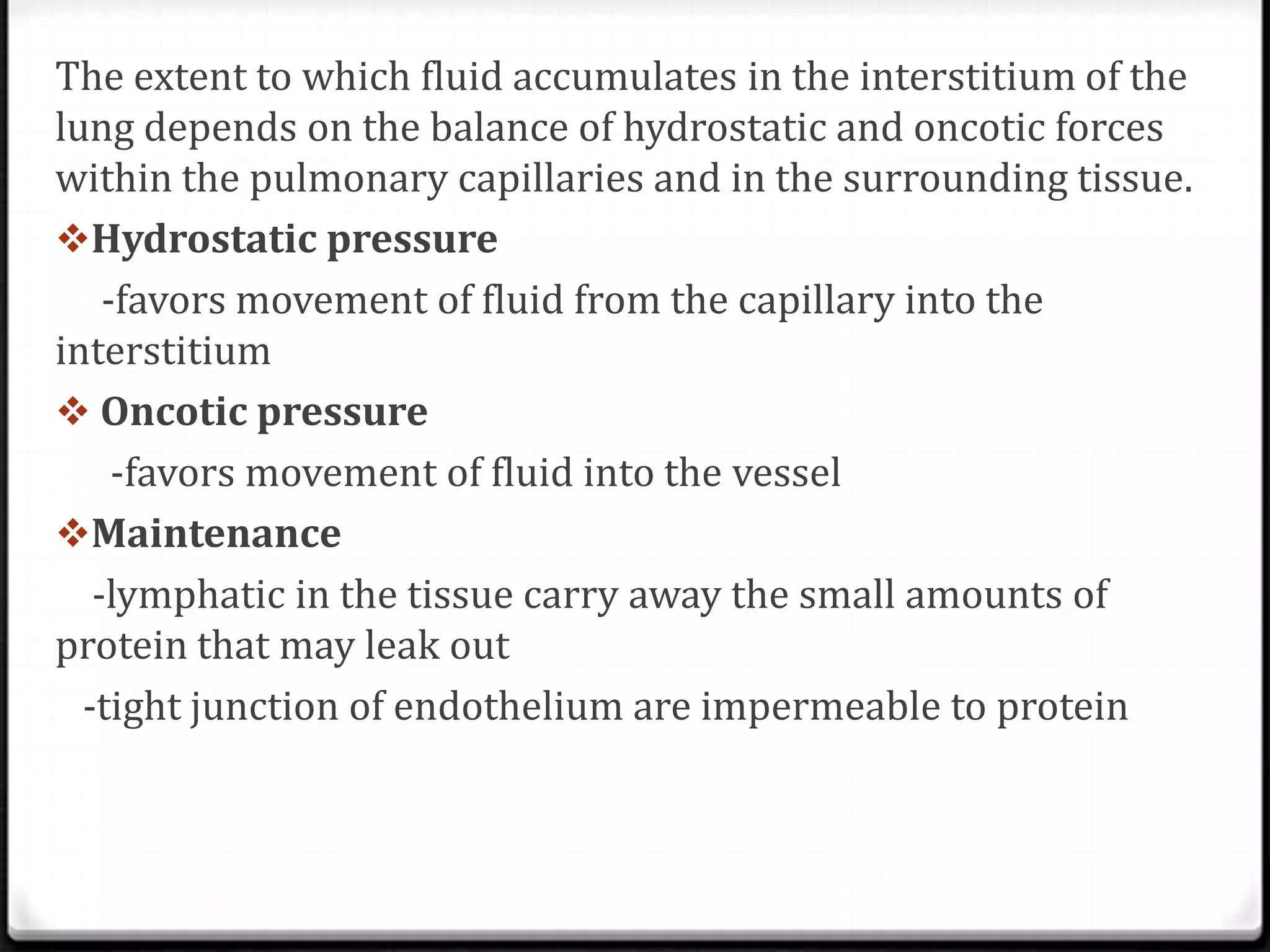 The extent to which fluid accumulates in the interstitium of the
lung depends on the balance of hydrostatic and oncotic forces
within the pulmonary capillaries and in the surrounding tissue.
Hydrostatic pressure
-favors movement of fluid from the capillary into the
interstitium
 Oncotic pressure
-favors movement of fluid into the vessel
Maintenance
-lymphatic in the tissue carry away the small amounts of
protein that may leak out
-tight junction of endothelium are impermeable to protein
 