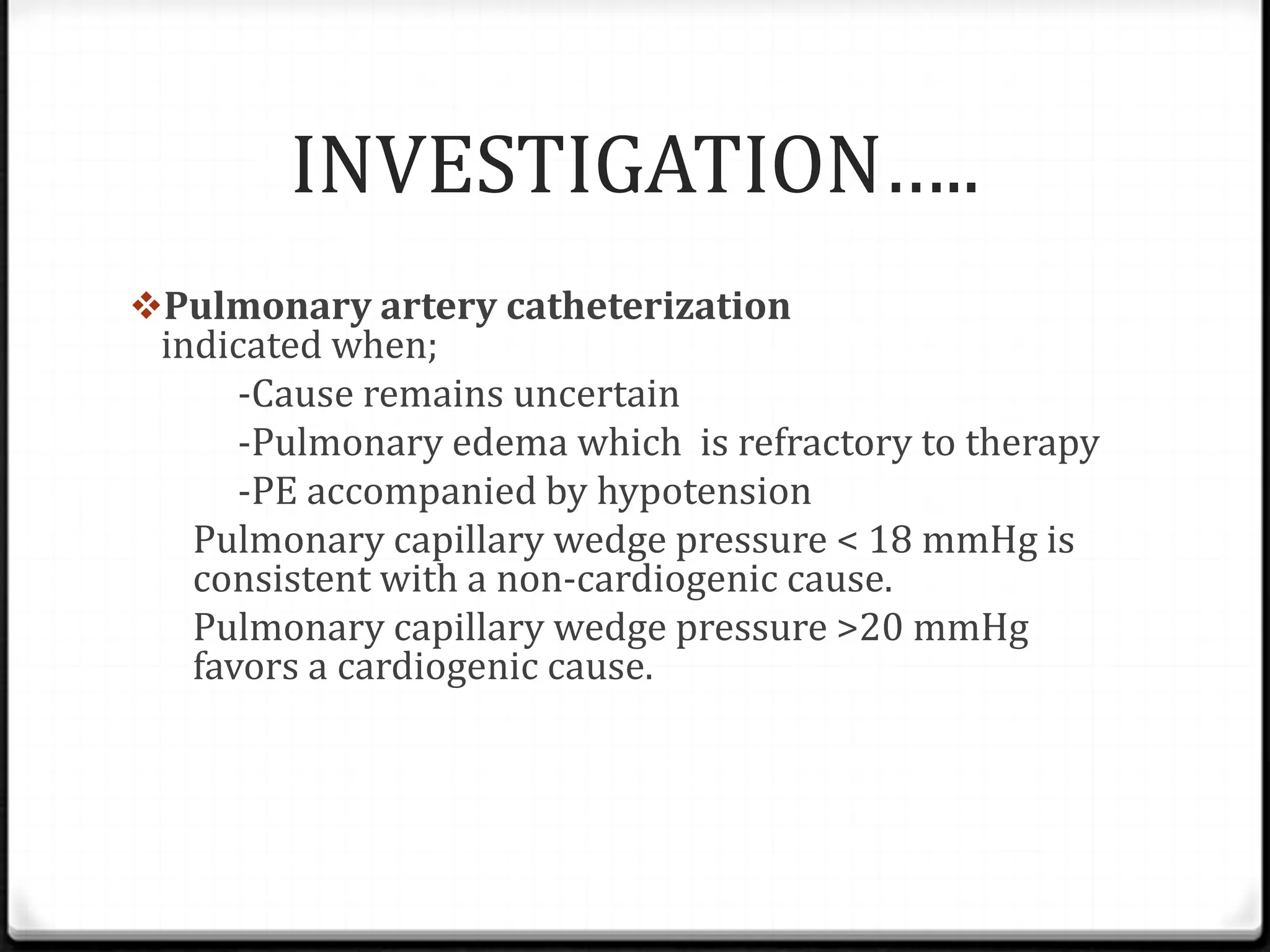 INVESTIGATION…..
Pulmonary artery catheterization
indicated when;
-Cause remains uncertain
-Pulmonary edema which is refractory to therapy
-PE accompanied by hypotension
Pulmonary capillary wedge pressure < 18 mmHg is
consistent with a non-cardiogenic cause.
Pulmonary capillary wedge pressure >20 mmHg
favors a cardiogenic cause.
 