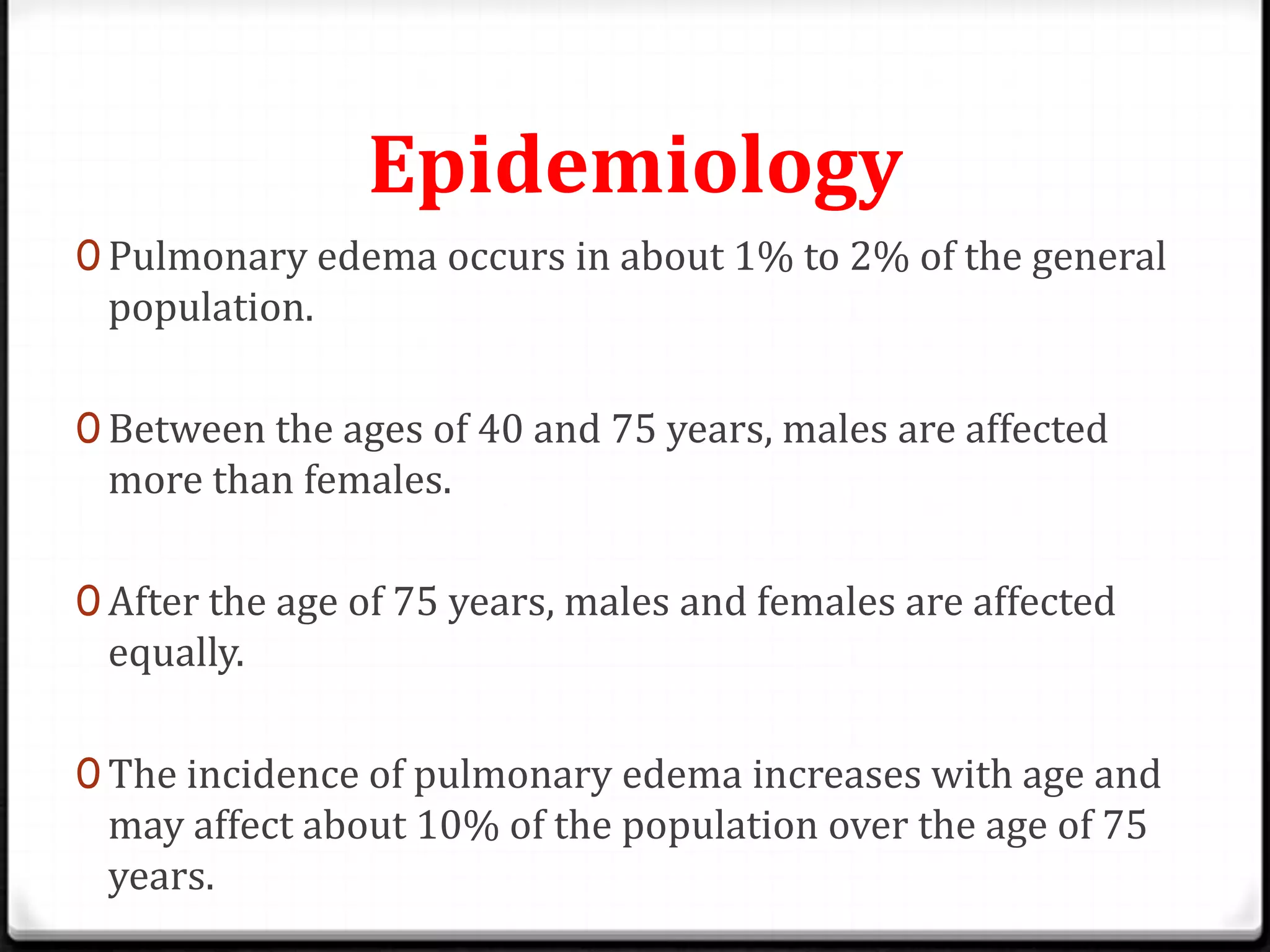 Epidemiology
0 Pulmonary edema occurs in about 1% to 2% of the general
population.
0 Between the ages of 40 and 75 years, males are affected
more than females.
0 After the age of 75 years, males and females are affected
equally.
0 The incidence of pulmonary edema increases with age and
may affect about 10% of the population over the age of 75
years.
 