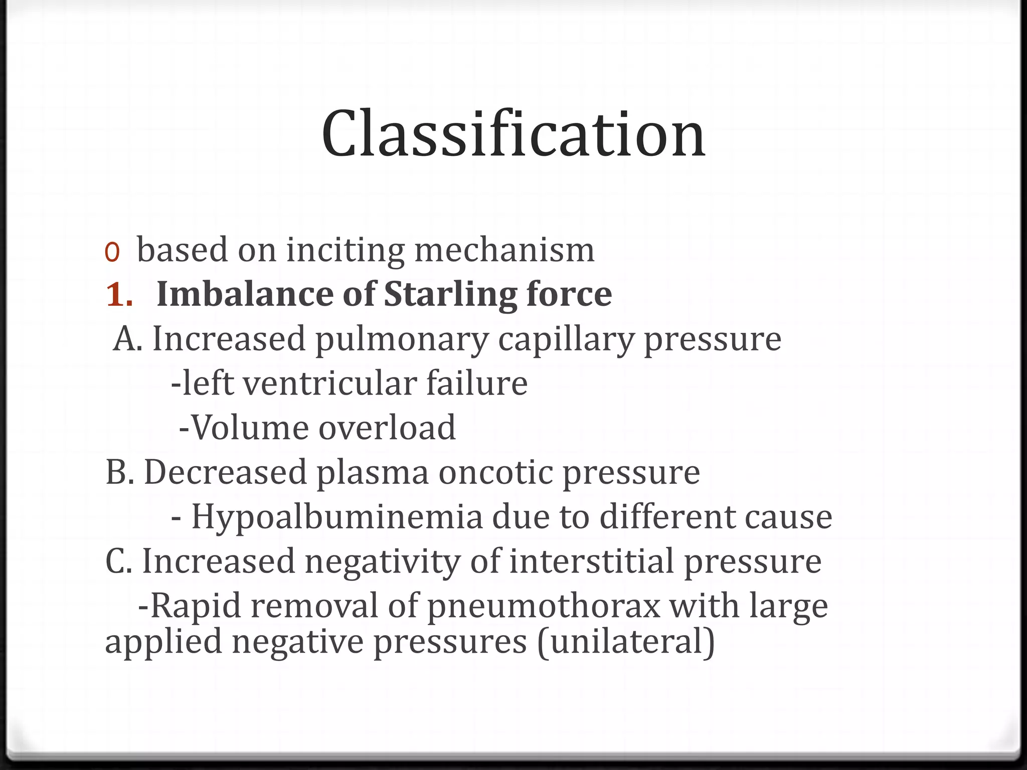 Classification
0 based on inciting mechanism
1. Imbalance of Starling force
A. Increased pulmonary capillary pressure
-left ventricular failure
-Volume overload
B. Decreased plasma oncotic pressure
- Hypoalbuminemia due to different cause
C. Increased negativity of interstitial pressure
-Rapid removal of pneumothorax with large
applied negative pressures (unilateral)
 