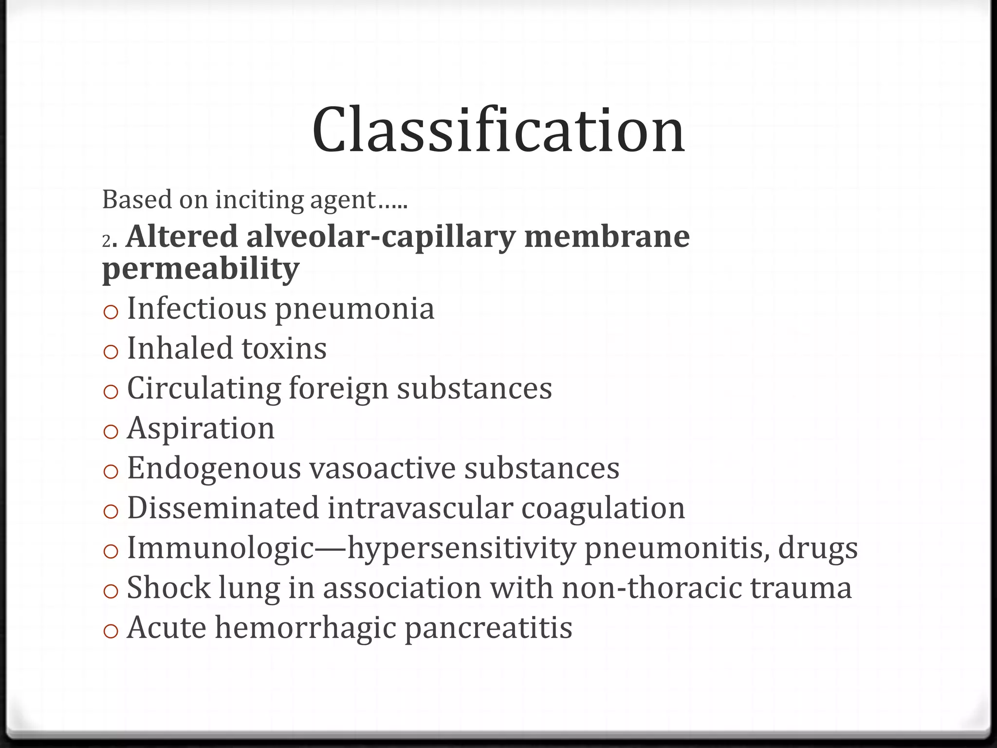 Classification
Based on inciting agent…..
2. Altered alveolar-capillary membrane
permeability
o Infectious pneumonia
o Inhaled toxins
o Circulating foreign substances
o Aspiration
o Endogenous vasoactive substances
o Disseminated intravascular coagulation
o Immunologic—hypersensitivity pneumonitis, drugs
o Shock lung in association with non-thoracic trauma
o Acute hemorrhagic pancreatitis
 