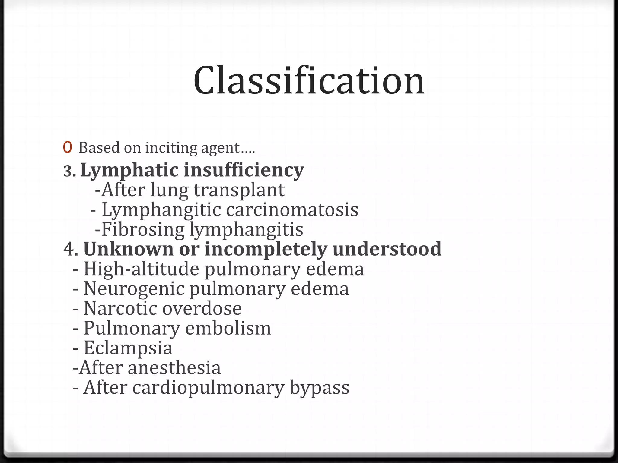 Classification
0 Based on inciting agent….
3. Lymphatic insufficiency
-After lung transplant
- Lymphangitic carcinomatosis
-Fibrosing lymphangitis
4. Unknown or incompletely understood
- High-altitude pulmonary edema
- Neurogenic pulmonary edema
- Narcotic overdose
- Pulmonary embolism
- Eclampsia
-After anesthesia
- After cardiopulmonary bypass
 