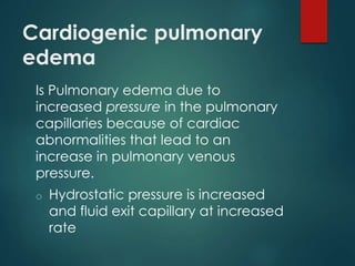 Cardiogenic pulmonary
edema
Is Pulmonary edema due to
increased pressure in the pulmonary
capillaries because of cardiac
abnormalities that lead to an
increase in pulmonary venous
pressure.
o Hydrostatic pressure is increased
and fluid exit capillary at increased
rate
 