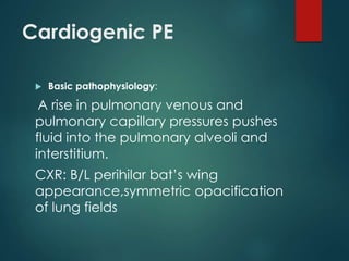 Cardiogenic PE
 Basic pathophysiology:
A rise in pulmonary venous and
pulmonary capillary pressures pushes
fluid into the pulmonary alveoli and
interstitium.
CXR: B/L perihilar bat’s wing
appearance,symmetric opacification
of lung fields
 