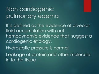 Non cardiogenic
pulmonary edema
It is defined as the evidence of alveolar
fluid accumulation with out
hemodynamic evidence that suggest a
cardiogenic etiology.
Hydrostatic pressure is normal
Leakage of protein and other molecule
in to the tissue
 