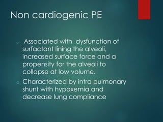 Non cardiogenic PE
o Associated with dysfunction of
surfactant lining the alveoli,
increased surface force and a
propensity for the alveoli to
collapse at low volume.
o Characterized by intra pulmonary
shunt with hypoxemia and
decrease lung compliance
 