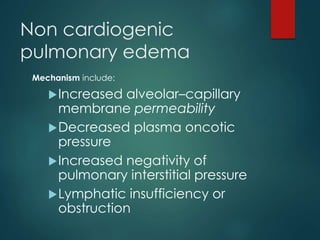Non cardiogenic
pulmonary edema
Mechanism include:
Increased alveolar–capillary
membrane permeability
Decreased plasma oncotic
pressure
Increased negativity of
pulmonary interstitial pressure
Lymphatic insufficiency or
obstruction
 