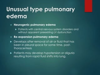 Unusual type pulmonary
edema
 Neurogenic pulmonary edema
 Patients with central nervous system disorders and
without apparent preexisting LV dysfunction
 Re-expansion pulmonary edema
 Develops after removal of air or fluid that has
been in pleural space for some time, post-
thoracentesis
 Patients may develop hypotension or oliguria
resulting from rapid fluid shifts into lung.
 