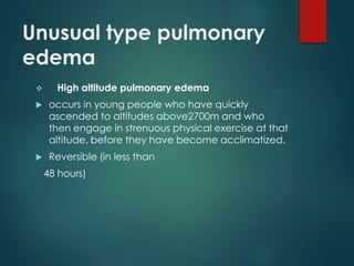 Unusual type pulmonary
edema
 High altitude pulmonary edema
 occurs in young people who have quickly
ascended to altitudes above2700m and who
then engage in strenuous physical exercise at that
altitude, before they have become acclimatized.
 Reversible (in less than
48 hours)
 