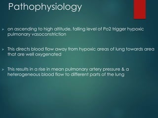 Pathophysiology
 on ascending to high altitude, falling level of Po2 trigger hypoxic
pulmonary vasoconstriction
 This directs blood flow away from hypoxic areas of lung towards area
that are well oxygenated
 This results in a rise in mean pulmonary artery pressure & a
heterogeneous blood flow to different parts of the lung
 