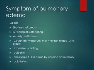 Symptom of pulmonary
edema
ACUTE
 Shortness of breath
 A Feeling of suffocating
 Anxiety ,restlessness
 Cough-frothy sputum that may be tinged with
blood
 excessive sweating
 pale skin
 chest pain if PE is cause by cardiac abnormality
 palpitation
 