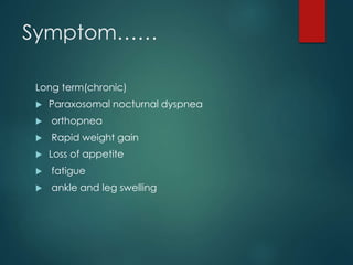 Symptom……
Long term(chronic)
 Paraxosomal nocturnal dyspnea
 orthopnea
 Rapid weight gain
 Loss of appetite
 fatigue
 ankle and leg swelling
 