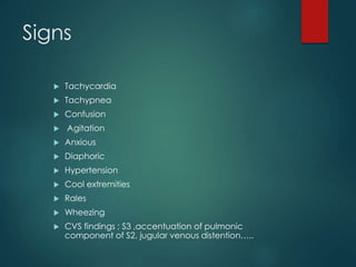 Signs
 Tachycardia
 Tachypnea
 Confusion
 Agitation
 Anxious
 Diaphoric
 Hypertension
 Cool extremities
 Rales
 Wheezing
 CVS findings ; S3 ,accentuation of pulmonic
component of S2, jugular venous distention…..
 