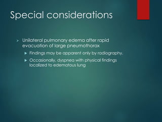 Special considerations
 Unilateral pulmonary edema after rapid
evacuation of large pneumothorax
 Findings may be apparent only by radiography.
 Occasionally, dyspnea with physical findings
localized to edematous lung
 