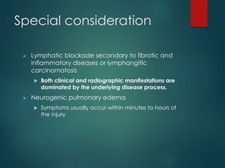 Special consideration
 Lymphatic blockade secondary to fibrotic and
inflammatory diseases or lymphangitic
carcinomatosis
 Both clinical and radiographic manifestations are
dominated by the underlying disease process.
 Neurogenic pulmonary edema
 Symptoms usually occur within minutes to hours of
the injury
 