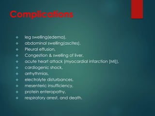 Complications
 leg swelling(edema),
 abdominal swelling(ascites),
 Pleural effusion,
 Congestion & swelling of liver,
 acute heart attack (myocardial infarction [MI]),
 cardiogenic shock,
 arrhythmias,
 electrolyte disturbances,
 mesenteric insufficiency,
 protein enteropathy,
 respiratory arrest, and death.
 