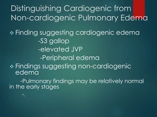 Distinguishing Cardiogenic from
Non-cardiogenic Pulmonary Edema
 Finding suggesting cardiogenic edema
-S3 gallop
-elevated JVP
-Peripheral edema
 Findings suggesting non-cardiogenic
edema
-Pulmonary findings may be relatively normal
in the early stages
-.
 