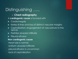 Distinguishing …..
 Chest radiography
A cardiogenic cause is favored with
 Cardiomegaly
 Kerley B lines and loss of distinct vascular margins
 Cephalization: engorgement of vasculature to the
apices
 Perihilar alveolar infiltrate
 Pleural effusion
Non cardiogenic cause
-Heart size is normal
-Uniform alveolar infiltrate
-pleural effusion is uncommon
-lack of cephalization
 