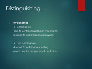 Distinguishing…..
 Hypoxemia
 Cardiogenic
- due to ventilation perfusion miss match
-respond to administration of oxygen
 Non cardiogenic
-due to intrapulmonary shunting
-persist despite oxygen supplimentation
 