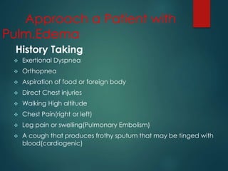  Exertional Dyspnea
 Orthopnea
 Aspiration of food or foreign body
 Direct Chest injuries
 Walking High altitude
 Chest Pain(right or left)
 Leg pain or swelling(Pulmonary Embolism)
 A cough that produces frothy sputum that may be tinged with
blood(cardiogenic)
History Taking
Approach a Patient with
Pulm.Edema
 