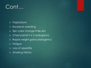 Cont…
 Palpitations
 Excessive sweating
 Skin color change-Pale skin
 Chest pain(if it is Cardiogenic)
 Rapid weight gain(cardiogenic)
 Fatigue
 Loss of appetite
 Smoking History
 