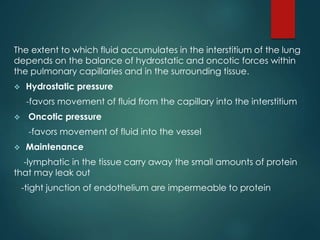The extent to which fluid accumulates in the interstitium of the lung
depends on the balance of hydrostatic and oncotic forces within
the pulmonary capillaries and in the surrounding tissue.
 Hydrostatic pressure
-favors movement of fluid from the capillary into the interstitium
 Oncotic pressure
-favors movement of fluid into the vessel
 Maintenance
-lymphatic in the tissue carry away the small amounts of protein
that may leak out
-tight junction of endothelium are impermeable to protein
 