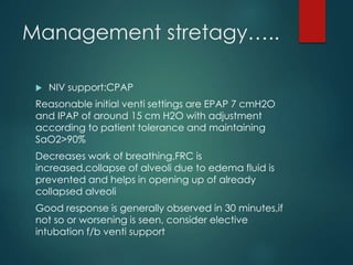 Management stretagy…..
 NIV support:CPAP
Reasonable initial venti settings are EPAP 7 cmH2O
and IPAP of around 15 cm H2O with adjustment
according to patient tolerance and maintaining
SaO2>90%
Decreases work of breathing,FRC is
increased,collapse of alveoli due to edema fluid is
prevented and helps in opening up of already
collapsed alveoli
Good response is generally observed in 30 minutes,if
not so or worsening is seen, consider elective
intubation f/b venti support
 