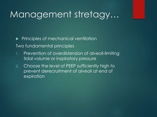 Management stretagy…
 Principles of mechanical ventilation
Two fundamental principles
1. Prevention of overdistension of alveoli-limiting
tidal volume or inspiratory pressure
2. Choose the level of PEEP sufficiently high to
prevent derecruitment of alveoli at end of
expiration
 