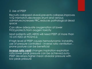 2. Use of PEEP
Recruits collapsed alveoli,prevents collapse,improves
V/Q mismatch,decreases shunt and venous
admixture,increases FRC,reduces pathological dead
space
Can allow adequate oxygenation at lower
FiO2,protects from oxygen toxicity
Most patients with ARDS will need PEEP of more than
10 cm H2O at FiO2<0.6
If high level of PEEP causes hemodynamic instability,
use of pressure controlled – inverse ratio ventilation ,
prone posture can be beneficial
Inverse ratio venti:changes inspiration-expiration
ratio,lower peak pressure can be achieved,auto-
PEEP develops,higher mean alveolar pressure with
low peak pressure
 