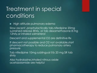 Treatment in special
conditions
 High altitude pulmonary edema
Slow ascent ,prophylactically tab.nifedipine 20mg
sustained release 8hrly, or tab dexamethasone 8 mg
12hrly,or inhaled salmeterol
Descent and supplemental O2 are definitive Rx
If descent not possible and O2 not available,start
pharmacotherapy to reduce pulmonary artery
pressure
Tab nifedipine 10mg sublingual f/b 20 mg SR tab
6hrly
Also hydralazine,inhaled nitrous oxide
acetazolamide are helpful
 