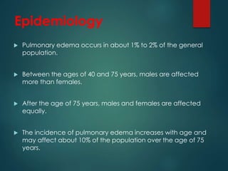 Epidemiology
 Pulmonary edema occurs in about 1% to 2% of the general
population.
 Between the ages of 40 and 75 years, males are affected
more than females.
 After the age of 75 years, males and females are affected
equally.
 The incidence of pulmonary edema increases with age and
may affect about 10% of the population over the age of 75
years.
 