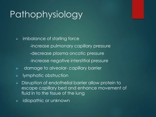 Pathophysiology
 imbalance of starling force
-increase pulmonary capillary pressure
-decrease plasma oncotic pressure
-increase negative interstitial pressure
 damage to alveolar- capillary barrier
 lymphatic obstruction
 Disruption of endothelial barrier allow protein to
escape capillary bed and enhance movement of
fluid in to the tissue of the lung
 idiopathic or unknown
 