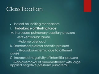 Classification
 based on inciting mechanism
1. Imbalance of Starling force
A. Increased pulmonary capillary pressure
-left ventricular failure
-Volume overload
B. Decreased plasma oncotic pressure
- Hypoalbuminemia due to different
cause
C. Increased negativity of interstitial pressure
-Rapid removal of pneumothorax with large
applied negative pressures (unilateral)
 