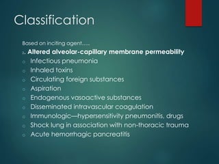 Classification
Based on inciting agent…..
2. Altered alveolar-capillary membrane permeability
o Infectious pneumonia
o Inhaled toxins
o Circulating foreign substances
o Aspiration
o Endogenous vasoactive substances
o Disseminated intravascular coagulation
o Immunologic—hypersensitivity pneumonitis, drugs
o Shock lung in association with non-thoracic trauma
o Acute hemorrhagic pancreatitis
 