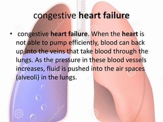 congestive heart failure
• congestive heart failure. When the heart is
not able to pump efficiently, blood can back
up into the veins that take blood through the
lungs. As the pressure in these blood vessels
increases, fluid is pushed into the air spaces
(alveoli) in the lungs.
 