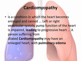Cardiomyopathy
• is a condition in which the heart becomes
enlarged and cannot ... Left or right
ventricular systolic pump function of the heart
is impaired, leading to progressive heart ... A
person suffering from
dilated Cardiomyopathy may have an
enlarged heart, with pulmonary edema
 