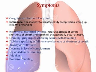 Symptoms
 Coughing up blood or bloody froth
 Orthopnea: The inability to breathe easily except when sitting up
straight or standing
 paroxysmal nocturnal dyspnea refers to attacks of severe
shortness of breath and coughing that generally occur at night.
 Grunting, gurgling, or wheezing sounds with breathing
 Problems speaking in full sentences because of shortness of breath
 Anxiety or restlessness
 Decrease in level of consciousness
 Leg or abdominal swelling
 Pale skin
 Excessive Sweating
 