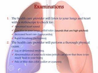 Examinations
1. The health care provider will listen to your lungs and heart
with a stethoscope to check for:
 Abnormal heart sound
 Crackles in your lungs, called rales (sounds that are high-pitched)
 Increased heart rate (tachycardia)
 Rapid breathing (tachypnea)
2. The health care provider will perform a thorough physical
exam.
 Leg or abdominal swelling
 Abnormalities of your neck veins (which can show that there is too
much fluid in your body)
 Pale or blue skin color (pallor or cyanosis)
 