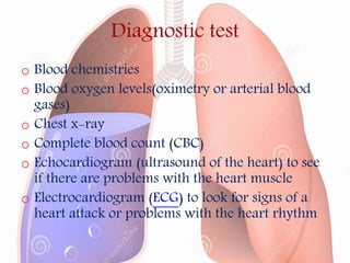 Diagnostic test
o Blood chemistries
o Blood oxygen levels(oximetry or arterial blood
gases)
o Chest x-ray
o Complete blood count (CBC)
o Echocardiogram (ultrasound of the heart) to see
if there are problems with the heart muscle
o Electrocardiogram (ECG) to look for signs of a
heart attack or problems with the heart rhythm
 