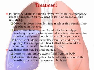 Treatment
 Pulmonary edema is almost always treated in the emergency
room or hospital. You may need to be in an intensive care
unit (ICU).
Oxygen is given through a face mask or tiny plastic tubes
are placed in the nose.
A breathing tube may be placed into the windpipe
(trachea) so you can be connected to a breathing machine
(ventilator) if you cannot breathe well on your own.
The cause of edema should be identified and treated
quickly. For example, if a heart attack has caused the
condition, it must be treated right away.
 Medicines that may be used include:
Diuretics that remove excess fluid from the body
Medicines that strengthen the heart muscle, control the
heartbeat, or relieve pressure on the heart .
•
 