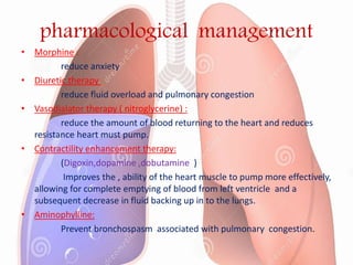 pharmacological management
• Morphine :
reduce anxiety
• Diuretic therapy :
reduce fluid overload and pulmonary congestion
• Vasodialator therapy ( nitroglycerine) :
reduce the amount of blood returning to the heart and reduces
resistance heart must pump.
• Contractility enhancement therapy:
(Digoxin,dopamine ,dobutamine )
Improves the , ability of the heart muscle to pump more effectively,
allowing for complete emptying of blood from left ventricle and a
subsequent decrease in fluid backing up in to the lungs.
• Aminophylline:
Prevent bronchospasm associated with pulmonary congestion.
 