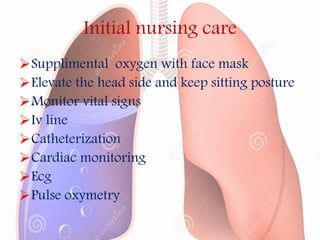 Initial nursing care
Supplimental oxygen with face mask
Elevate the head side and keep sitting posture
Monitor vital signs
Iv line
Catheterization
Cardiac monitoring
Ecg
Pulse oxymetry
 