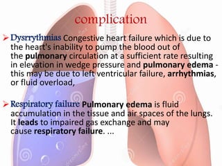 complication
Dysrrythmias Congestive heart failure which is due to
the heart's inability to pump the blood out of
the pulmonary circulation at a sufficient rate resulting
in elevation in wedge pressure and pulmonary edema -
this may be due to left ventricular failure, arrhythmias,
or fluid overload,
Respiratory failure Pulmonary edema is fluid
accumulation in the tissue and air spaces of the lungs.
It leads to impaired gas exchange and may
cause respiratory failure. ...
 